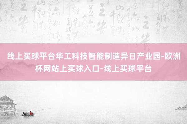 线上买球平台华工科技智能制造异日产业园-欧洲杯网站上买球入口-线上买球平台