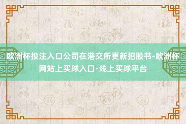 欧洲杯投注入口公司在港交所更新招股书-欧洲杯网站上买球入口-线上买球平台