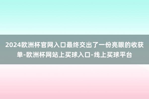 2024欧洲杯官网入口最终交出了一份亮眼的收获单-欧洲杯网站上买球入口-线上买球平台