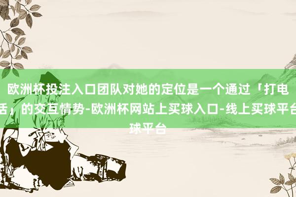 欧洲杯投注入口团队对她的定位是一个通过「打电话」的交互情势-欧洲杯网站上买球入口-线上买球平台
