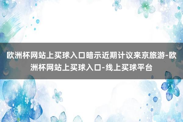 欧洲杯网站上买球入口暗示近期计议来京旅游-欧洲杯网站上买球入口-线上买球平台