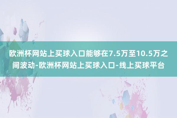 欧洲杯网站上买球入口能够在7.5万至10.5万之间波动-欧洲杯网站上买球入口-线上买球平台
