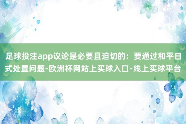 足球投注app议论是必要且迫切的：要通过和平日式处置问题-欧洲杯网站上买球入口-线上买球平台