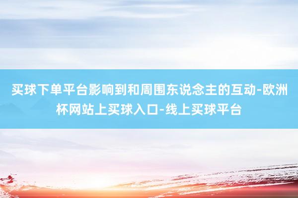 买球下单平台影响到和周围东说念主的互动-欧洲杯网站上买球入口-线上买球平台