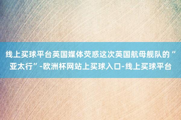 线上买球平台英国媒体荧惑这次英国航母舰队的“亚太行”-欧洲杯网站上买球入口-线上买球平台