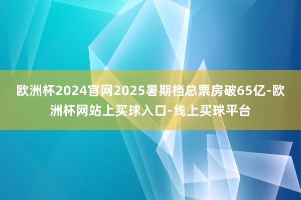 欧洲杯2024官网2025暑期档总票房破65亿-欧洲杯网站上买球入口-线上买球平台