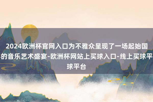 2024欧洲杯官网入口为不雅众呈现了一场起始国界的音乐艺术盛宴-欧洲杯网站上买球入口-线上买球平台