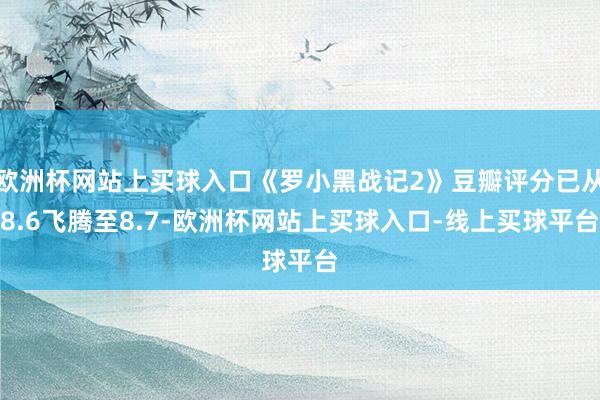 欧洲杯网站上买球入口《罗小黑战记2》豆瓣评分已从8.6飞腾至8.7-欧洲杯网站上买球入口-线上买球平台