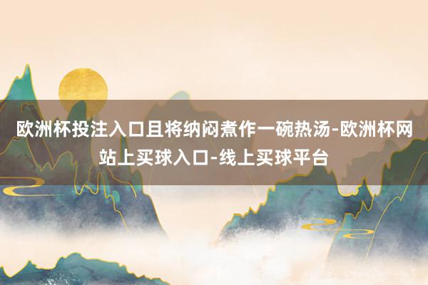 欧洲杯投注入口且将纳闷煮作一碗热汤-欧洲杯网站上买球入口-线上买球平台