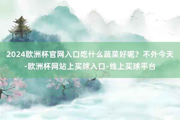 2024欧洲杯官网入口吃什么蔬菜好呢？不外今天-欧洲杯网站上买球入口-线上买球平台