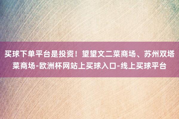 买球下单平台是投资！望望文二菜商场、苏州双塔菜商场-欧洲杯网站上买球入口-线上买球平台