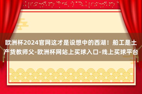 欧洲杯2024官网这才是设想中的西湖！船工是土产货教师父-欧洲杯网站上买球入口-线上买球平台