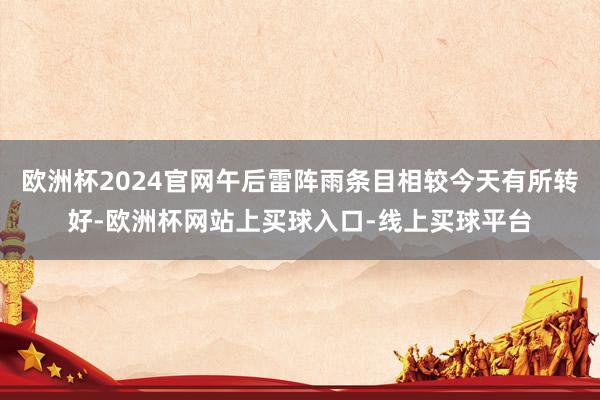 欧洲杯2024官网午后雷阵雨条目相较今天有所转好-欧洲杯网站上买球入口-线上买球平台
