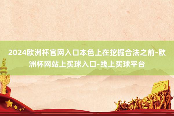 2024欧洲杯官网入口本色上在挖掘合法之前-欧洲杯网站上买球入口-线上买球平台
