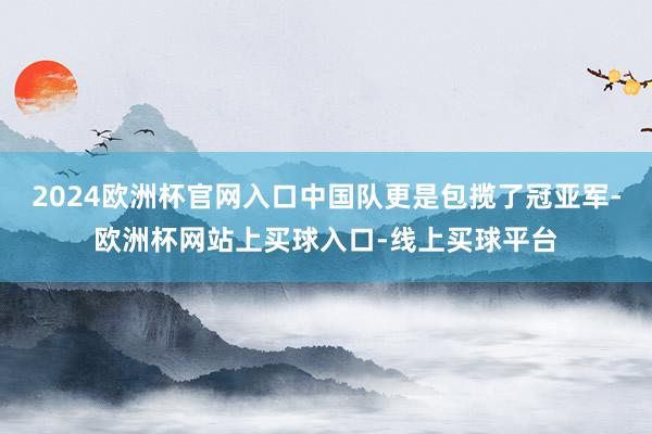 2024欧洲杯官网入口中国队更是包揽了冠亚军-欧洲杯网站上买球入口-线上买球平台