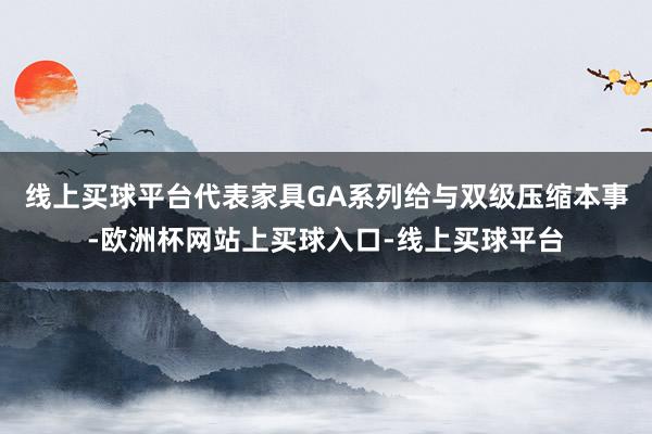 线上买球平台代表家具GA系列给与双级压缩本事-欧洲杯网站上买球入口-线上买球平台