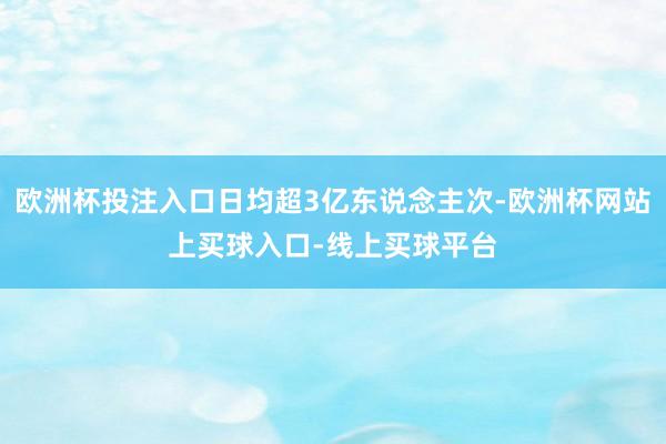 欧洲杯投注入口日均超3亿东说念主次-欧洲杯网站上买球入口-线上买球平台