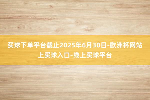 买球下单平台截止2025年6月30日-欧洲杯网站上买球入口-线上买球平台