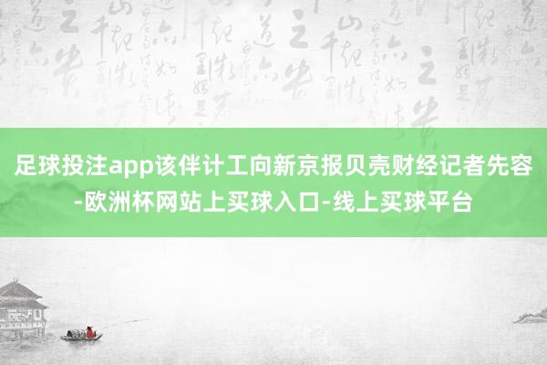 足球投注app该伴计工向新京报贝壳财经记者先容-欧洲杯网站上买球入口-线上买球平台