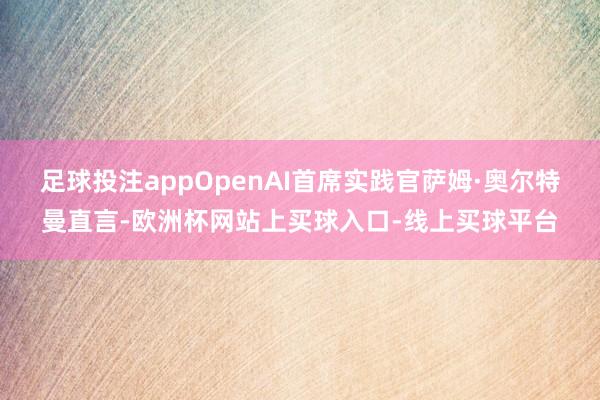 足球投注appOpenAI首席实践官萨姆·奥尔特曼直言-欧洲杯网站上买球入口-线上买球平台