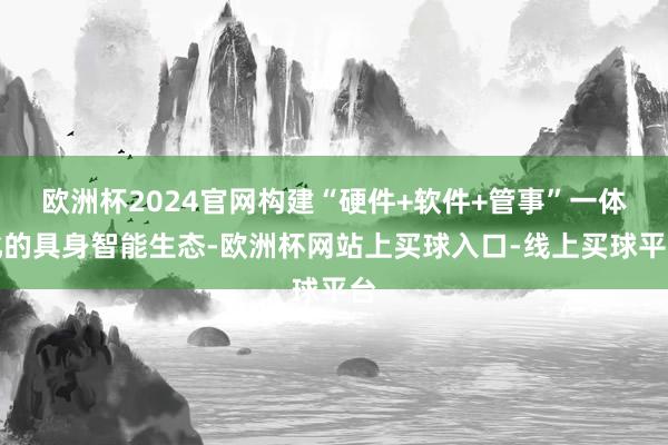 欧洲杯2024官网构建“硬件+软件+管事”一体化的具身智能生态-欧洲杯网站上买球入口-线上买球平台