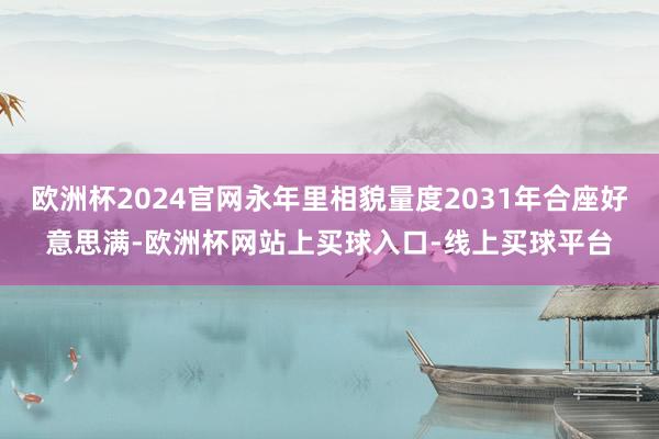 欧洲杯2024官网永年里相貌量度2031年合座好意思满-欧洲杯网站上买球入口-线上买球平台