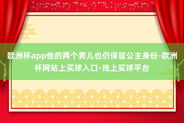欧洲杯app他的两个男儿也仍保留公主身份-欧洲杯网站上买球入口-线上买球平台