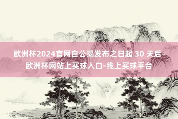 欧洲杯2024官网自公揭发布之日起 30 天后-欧洲杯网站上买球入口-线上买球平台