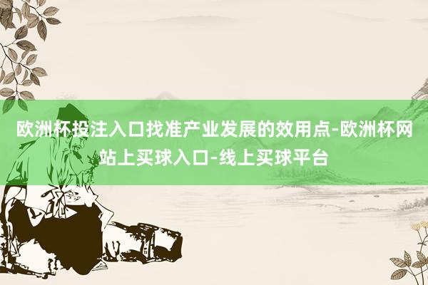 欧洲杯投注入口找准产业发展的效用点-欧洲杯网站上买球入口-线上买球平台