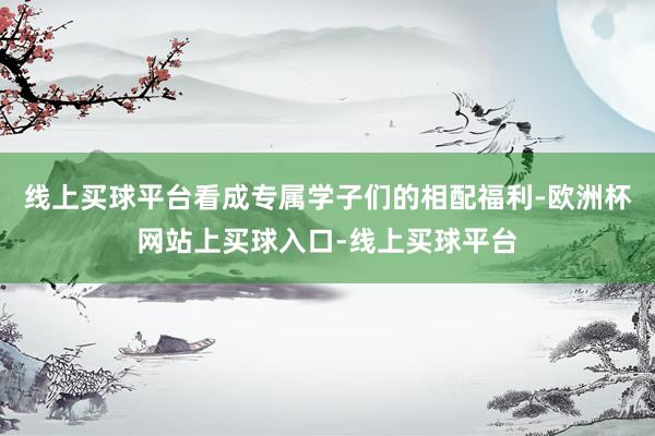 线上买球平台看成专属学子们的相配福利-欧洲杯网站上买球入口-线上买球平台
