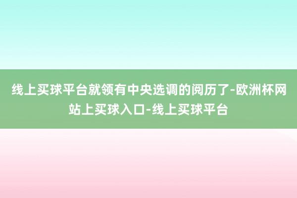 线上买球平台就领有中央选调的阅历了-欧洲杯网站上买球入口-线上买球平台