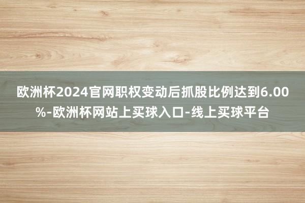 欧洲杯2024官网职权变动后抓股比例达到6.00%-欧洲杯网站上买球入口-线上买球平台