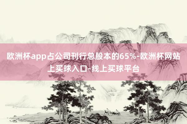 欧洲杯app占公司刊行总股本的65%-欧洲杯网站上买球入口-线上买球平台
