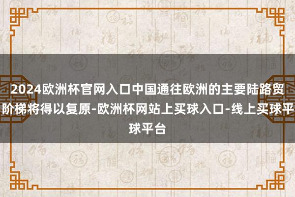 2024欧洲杯官网入口中国通往欧洲的主要陆路贸易阶梯将得以复原-欧洲杯网站上买球入口-线上买球平台