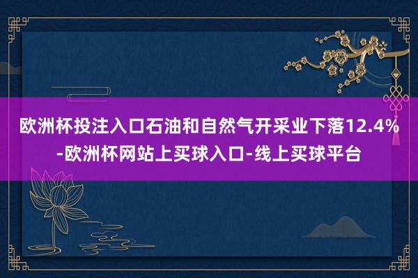 欧洲杯投注入口石油和自然气开采业下落12.4%-欧洲杯网站上买球入口-线上买球平台