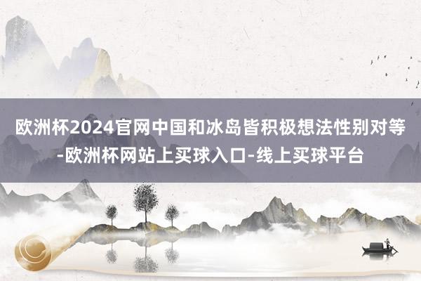 欧洲杯2024官网中国和冰岛皆积极想法性别对等-欧洲杯网站上买球入口-线上买球平台