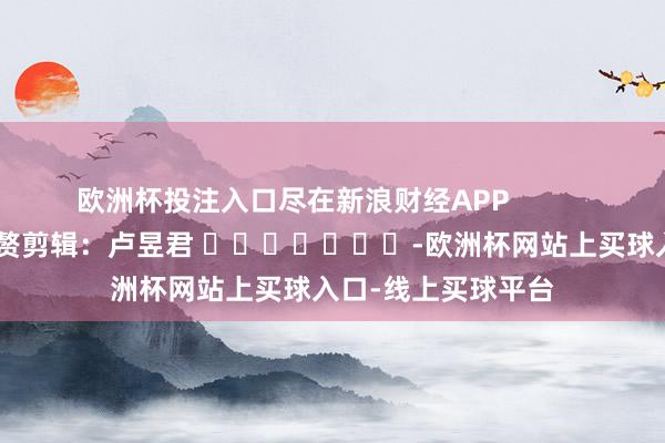 欧洲杯投注入口尽在新浪财经APP 累赘剪辑:卢昱君 -欧洲杯网站上买球入口-线上买球平台