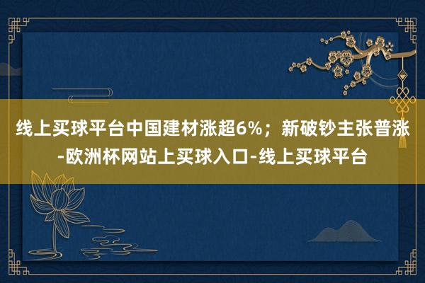 线上买球平台中国建材涨超6%;新破钞主张普涨-欧洲杯网站上买球入口-线上买球平台