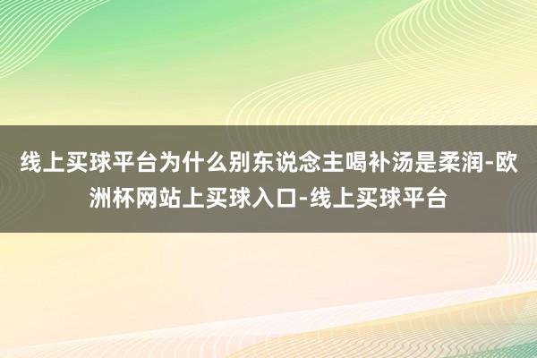 线上买球平台为什么别东说念主喝补汤是柔润-欧洲杯网站上买球入口-线上买球平台