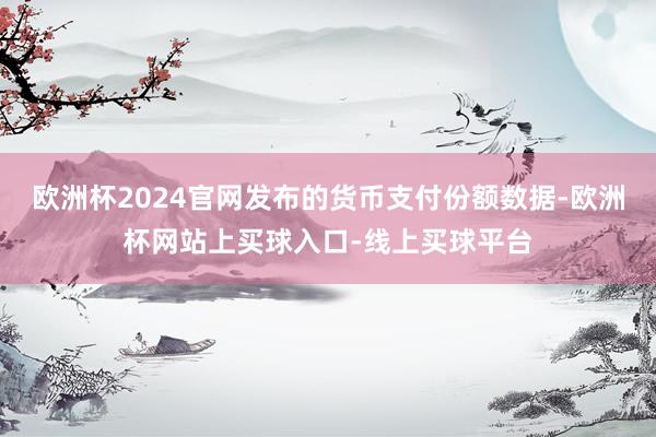 欧洲杯2024官网发布的货币支付份额数据-欧洲杯网站上买球入口-线上买球平台