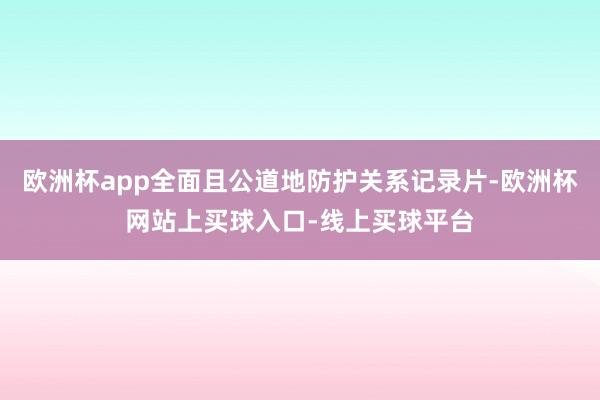欧洲杯app全面且公道地防护关系记录片-欧洲杯网站上买球入口-线上买球平台