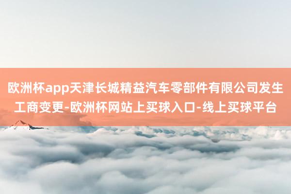 欧洲杯app天津长城精益汽车零部件有限公司发生工商变更-欧洲杯网站上买球入口-线上买球平台