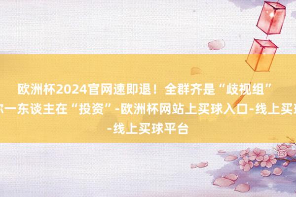 欧洲杯2024官网速即退!全群齐是“歧视组” 只须你一东谈主在“投资”-欧洲杯网站上买球入口-线上买球平台