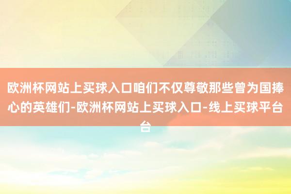 欧洲杯网站上买球入口咱们不仅尊敬那些曾为国捧心的英雄们-欧洲杯网站上买球入口-线上买球平台