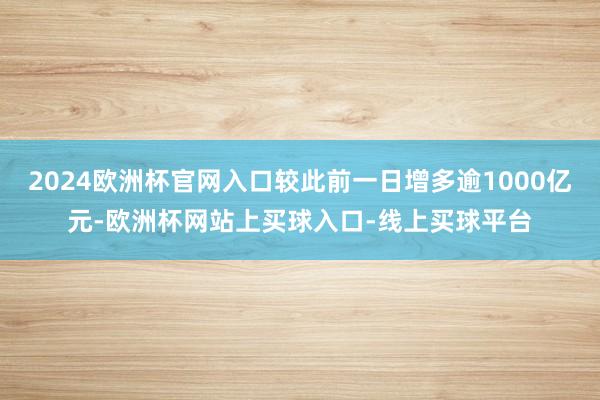 2024欧洲杯官网入口较此前一日增多逾1000亿元-欧洲杯网站上买球入口-线上买球平台