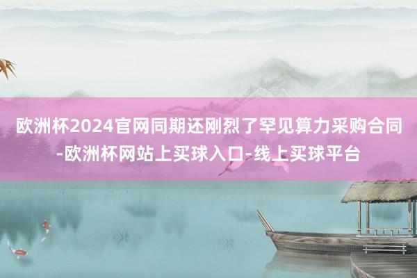 欧洲杯2024官网同期还刚烈了罕见算力采购合同-欧洲杯网站上买球入口-线上买球平台