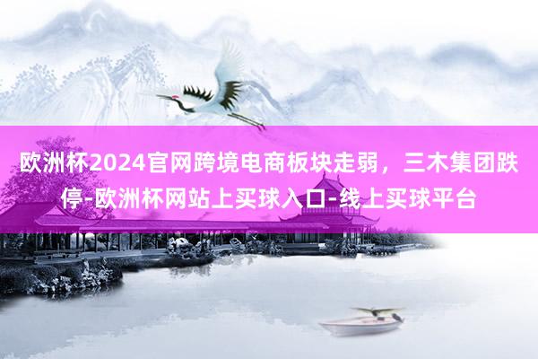 欧洲杯2024官网跨境电商板块走弱，三木集团跌停-欧洲杯网站上买球入口-线上买球平台