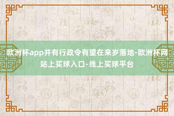 欧洲杯app并有行政令有望在来岁落地-欧洲杯网站上买球入口-线上买球平台