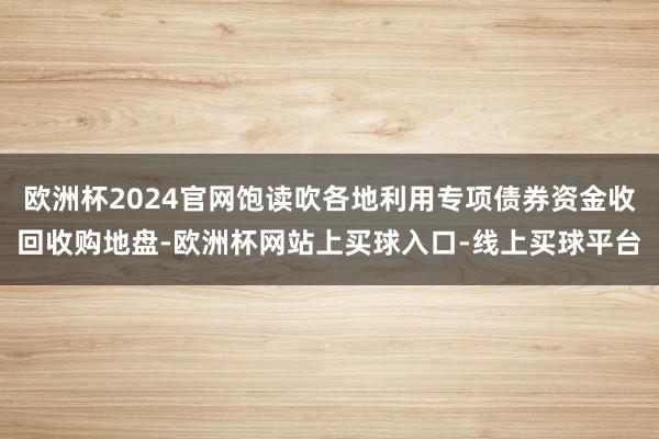 欧洲杯2024官网饱读吹各地利用专项债券资金收回收购地盘-欧洲杯网站上买球入口-线上买球平台