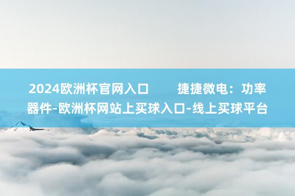 2024欧洲杯官网入口 捷捷微电:功率器件-欧洲杯网站上买球入口-线上买球平台